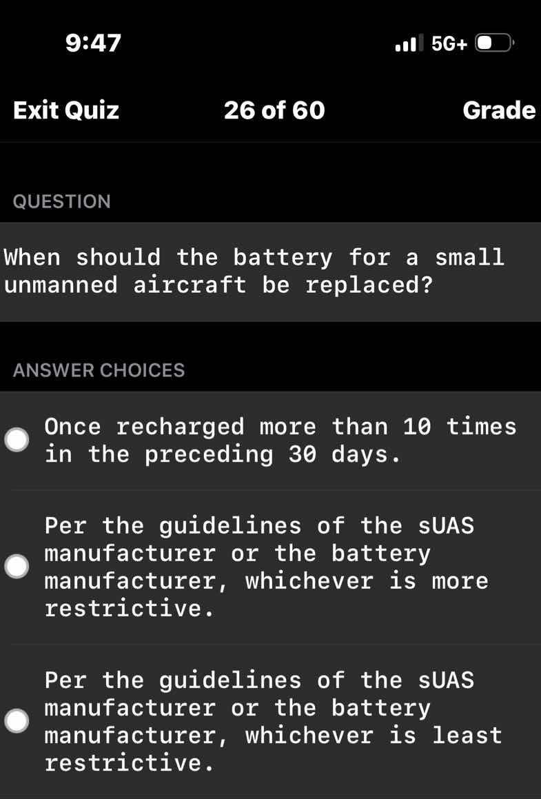 question\n\nwhen should the battery for a small unmanned aircraft be replaced?\n\nanswer choices\n\nonce recharged more than 10 times in the preceding 30 days.\n\nper the guidelines of the suas manufacturer or the battery manufacturer, whichever is more restrictive.\n\nper the guidelines of the suas manufacturer or the battery manufacturer, whichever is least restrictive.