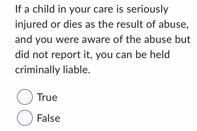 if a child in your care is seriously injured or dies as the result of abuse, and you were aware of the abuse but did not report it, you can be held criminally liable.\n\ntrue\nfalse