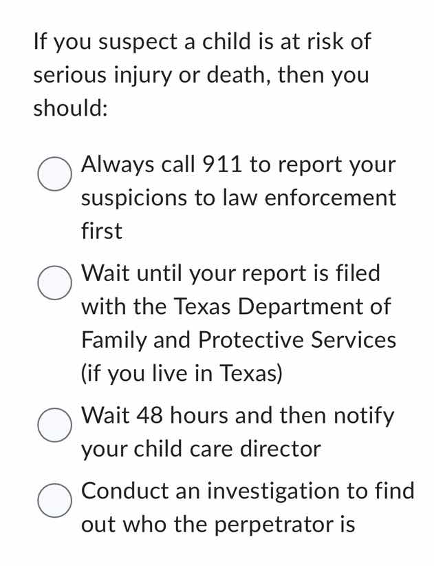 if you suspect a child is at risk of serious injury or death, then you should:\n\nalways call 911 to report your suspicions to law enforcement first\nwait until your report is filed with the texas department of family and protective services (if you live in texas)\nwait 48 hours and then notify your child care director\nconduct an investigation to find out who the perpetrator is