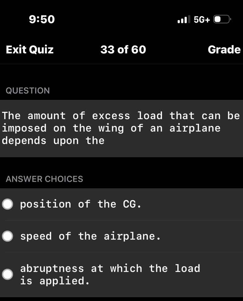 question\n\nthe amount of excess load that can be imposed on the wing of an airplane depends upon the\n\nanswer choices\n\nposition of the cg.\n\nspeed of the airplane.\n\nabruptness at which the load is applied.