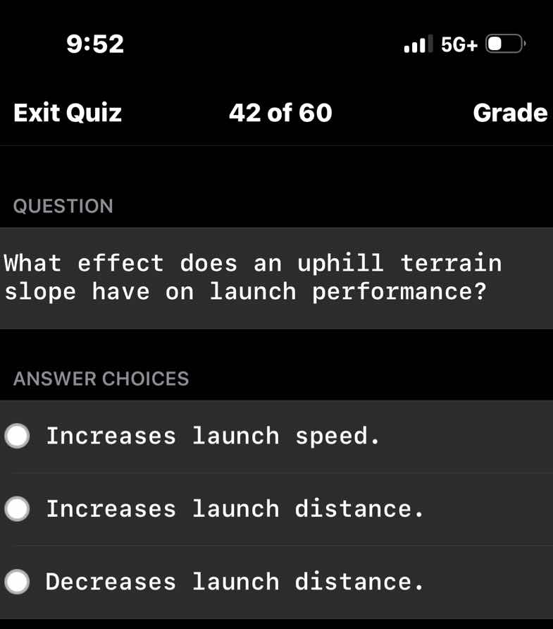 question\n\nwhat effect does an uphill terrain slope have on launch performance?\n\nanswer choices\n\nincreases launch speed.\nincreases launch distance.\ndecreases launch distance.