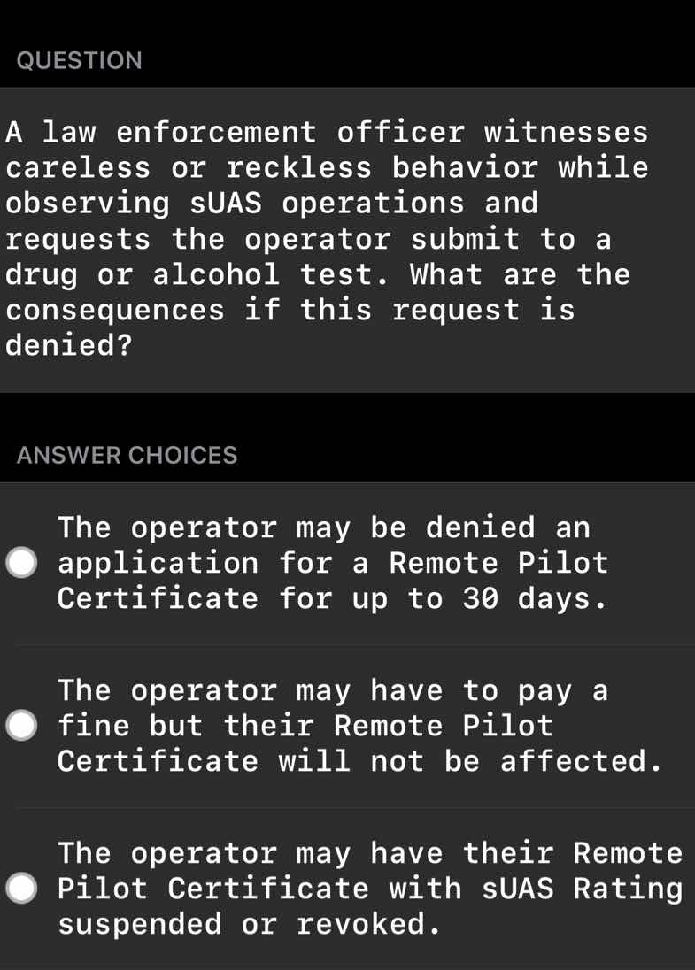 question\n\na law enforcement officer witnesses careless or reckless behavior while observing suas operations and requests the operator submit to a drug or alcohol test. what are the consequences if this request is denied?\n\nanswer choices\n\nthe operator may be denied an application for a remote pilot certificate for up to 30 days.\n\nthe operator may have to pay a fine but their remote pilot certificate will not be affected.\n\nthe operator may have their remote pilot certificate with suas rating suspended or revoked.
