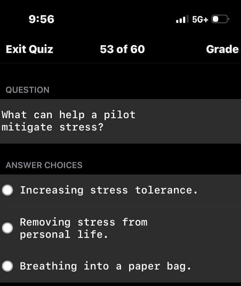 question\n\nwhat can help a pilot mitigate stress?\n\nanswer choices\n\nincreasing stress tolerance.\n\nremoving stress from personal life.\n\nbreathing into a paper bag.