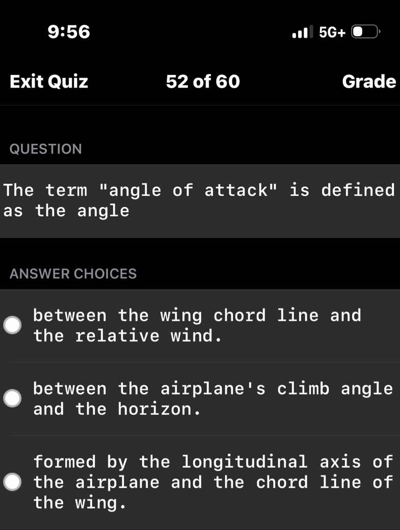 question\n\nthe term \angle of attack\ is defined as the angle\n\nanswer choices\n\nbetween the wing chord line and the relative wind.\n\nbetween the airplanes climb angle and the horizon.\n\nformed by the longitudinal axis of the airplane and the chord line of the wing.