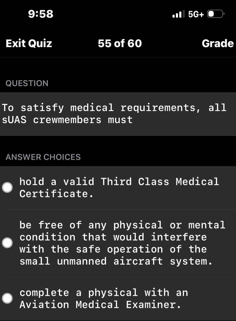 question\n\nto satisfy medical requirements, all suas crewmembers must\n\nanswer choices\n\nhold a valid third class medical certificate.\n\nbe free of any physical or mental condition that would interfere with the safe operation of the small unmanned aircraft system.\n\ncomplete a physical with an aviation medical examiner.