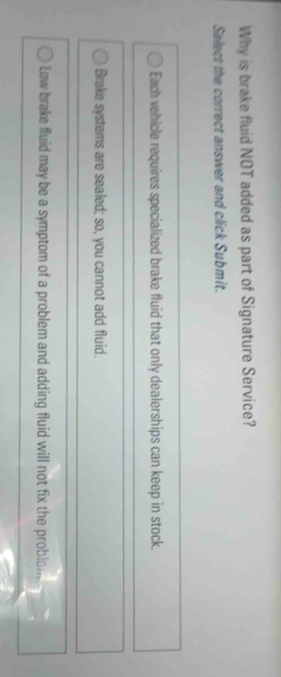 why is brake fluid not added as part of signature service?\nselect the correct answer and click submit.\n\neach vehicle requires specialized brake fluid that only dealerships can keep in stock.\nbrake systems are sealed; so, you cannot add fluid.\nlow brake fluid may be a symptom of a problem and adding fluid will not fix the problem.