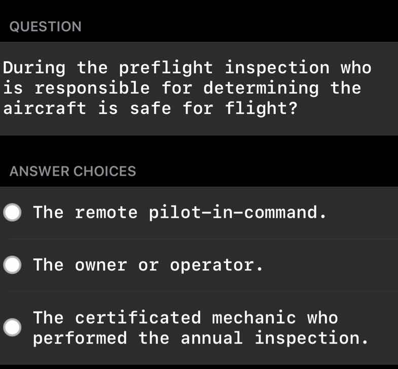 question\n\nduring the preflight inspection who is responsible for determining the aircraft is safe for flight?\n\nanswer choices\n\nthe remote pilot-in-command.\n\nthe owner or operator.\n\nthe certificated mechanic who performed the annual inspection.