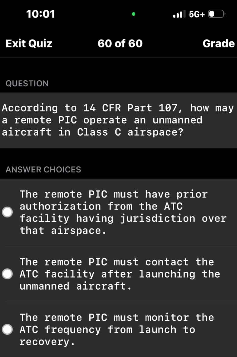 question\n\naccording to 14 cfr part 107, how may a remote pic operate an unmanned aircraft in class c airspace?\n\nanswer choices\n\nthe remote pic must have prior authorization from the atc facility having jurisdiction over that airspace.\n\nthe remote pic must contact the atc facility after launching the unmanned aircraft.\n\nthe remote pic must monitor the atc frequency from launch to recovery.