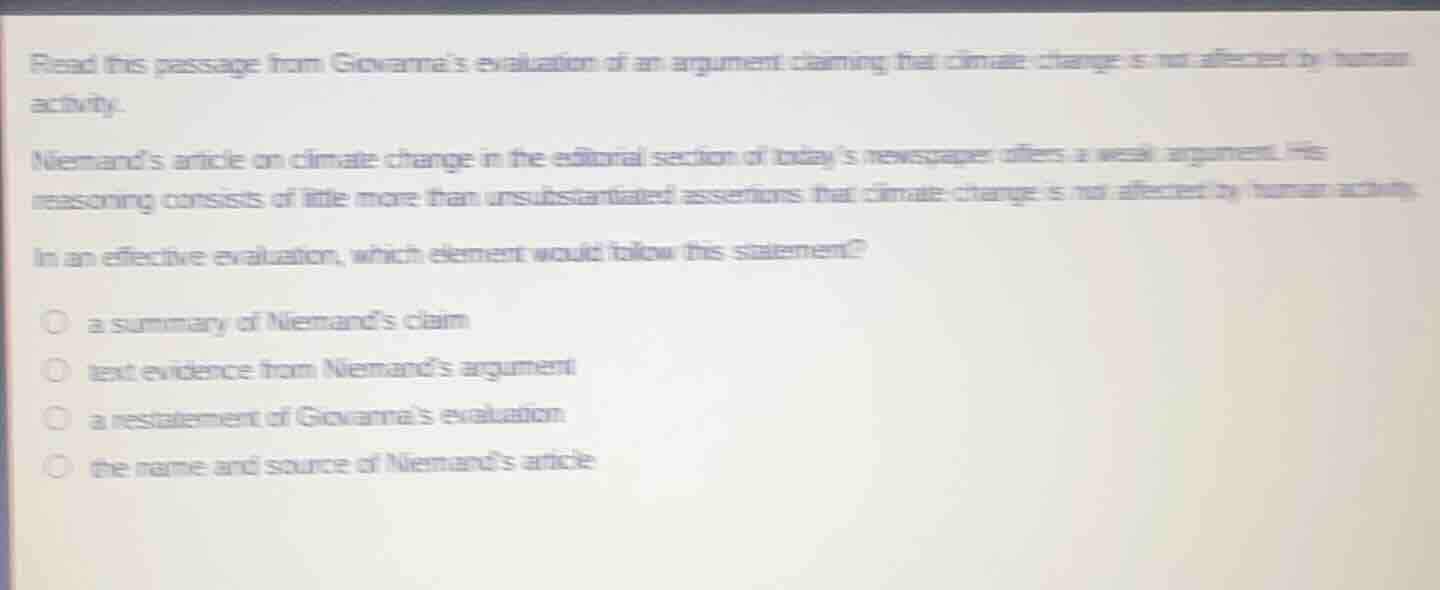 read this passage from giovannas evaluation of an argument claiming that climate change is not affected by human activity.\n\nniemands article on climate change in the editorial section of todays newspaper offers a weak argument. his reasoning consists of little more than unsubstantiated assertions that climate change is not affected by human activity.\n\nin an effective evaluation, which element would follow this statement?\n\na summary of niemands claim\ntext evidence from niemands argument\na restatement of giovannas evaluation\nthe name and source of niemands article