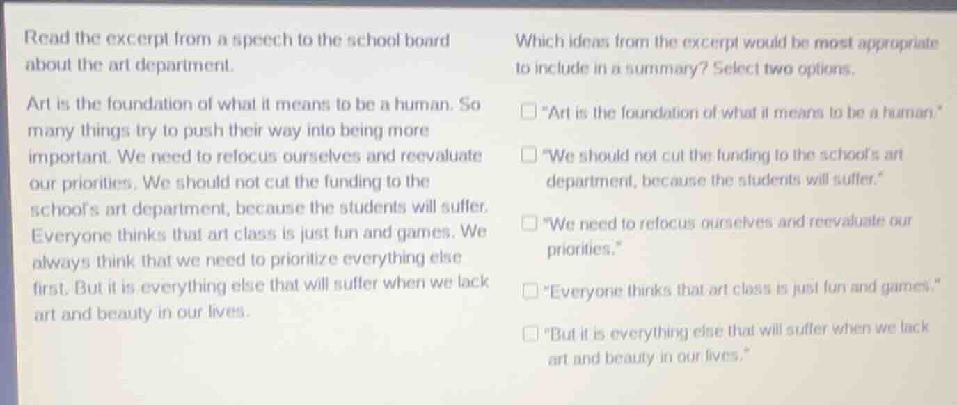 read the excerpt from a speech to the school board about the art department.\n\nart is the foundation of what it means to be a human. so many things try to push their way into being more important. we need to refocus ourselves and reevaluate our priorities. we should not cut the funding to the schools art department, because the students will suffer. everyone thinks that art class is just fun and games. we always think that we need to prioritize everything else first. but it is everything else that will suffer when we lack art and beauty in our lives.\n\nwhich ideas from the excerpt would be most appropriate to include in a summary? select two options.\n\n- \art is the foundation of what it means to be a human.\\n- \we should not cut the funding to the schools art department, because the students will suffer.\\n- \we need to refocus ourselves and reevaluate our priorities.\\n- \everyone thinks that art class is just fun and games.\\n- \but it is everything else that will suffer when we lack art and beauty in our lives.\