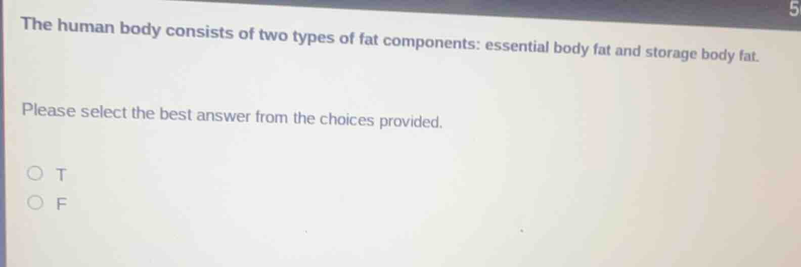 the human body consists of two types of fat components: essential body fat and storage body fat.\n\nplease select the best answer from the choices provided.\n\nt\nf