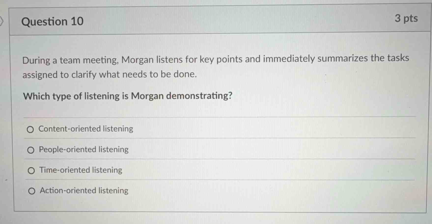 question 10\n3 pts\nduring a team meeting, morgan listens for key points and immediately summarizes the tasks assigned to clarify what needs to be done.\nwhich type of listening is morgan demonstrating?\ncontent-oriented listening\npeople-oriented listening\ntime-oriented listening\naction-oriented listening