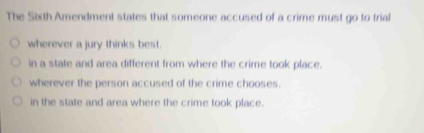the sixth amendment states that someone accused of a crime must go to trial\n\nwherever a jury thinks best.\nin a state and area different from where the crime took place.\nwherever the person accused of the crime chooses.\nin the state and area where the crime took place.