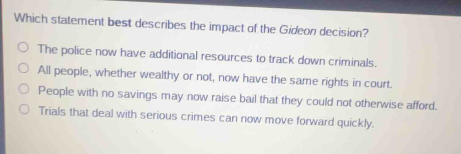 which statement best describes the impact of the gideon decision?\n\nthe police now have additional resources to track down criminals.\nall people, whether wealthy or not, now have the same rights in court.\npeople with no savings may now raise bail that they could not otherwise afford.\ntrials that deal with serious crimes can now move forward quickly.