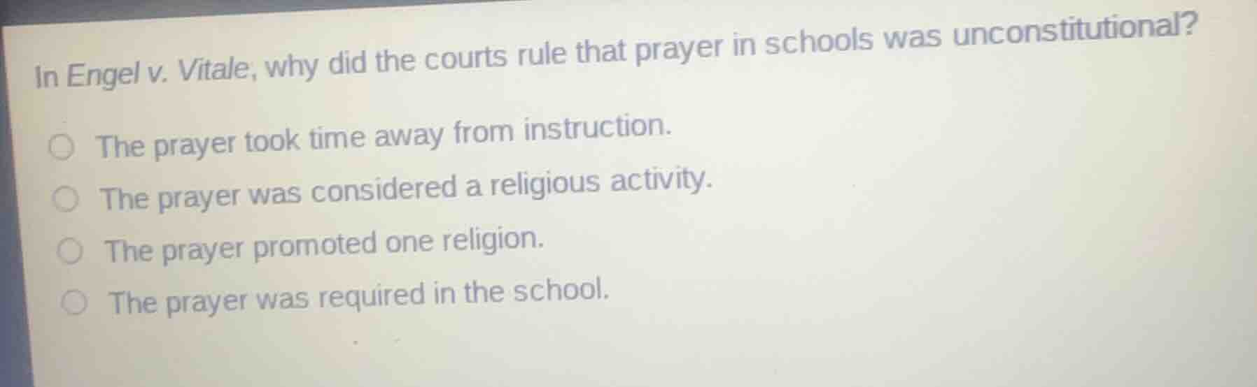 in engel v. vitale, why did the courts rule that prayer in schools was unconstitutional?\n\nthe prayer took time away from instruction.\nthe prayer was considered a religious activity.\nthe prayer promoted one religion.\nthe prayer was required in the school.