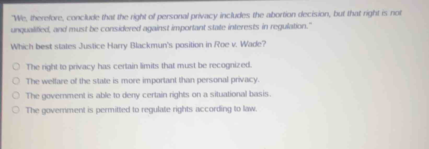 \we, therefore, conclude that the right of personal privacy includes the abortion decision, but that right is not unqualified, and must be considered against important state interests in regulation.\\n\nwhich best states justice harry blackmuns position in roe v. wade?\n\n- the right to privacy has certain limits that must be recognized.\n- the welfare of the state is more important than personal privacy.\n- the government is able to deny certain rights on a situational basis.\n- the government is permitted to regulate rights according to law.