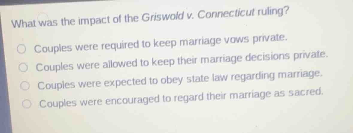 what was the impact of the griswold v. connecticut ruling?\n\ncouples were required to keep marriage vows private.\ncouples were allowed to keep their marriage decisions private.\ncouples were expected to obey state law regarding marriage.\ncouples were encouraged to regard their marriage as sacred.