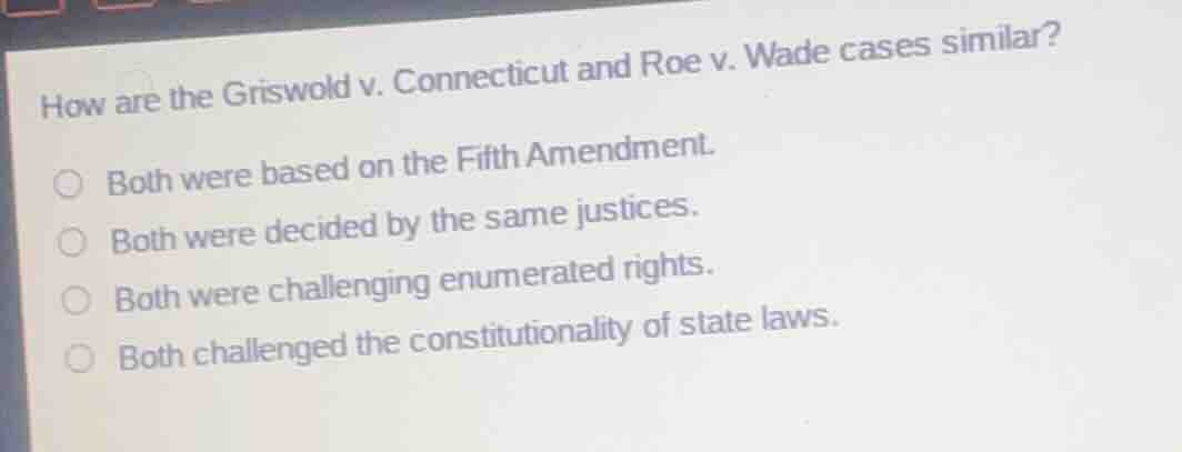 how are the griswold v. connecticut and roe v. wade cases similar?\n\nboth were based on the fifth amendment.\nboth were decided by the same justices.\nboth were challenging enumerated rights.\nboth challenged the constitutionality of state laws.