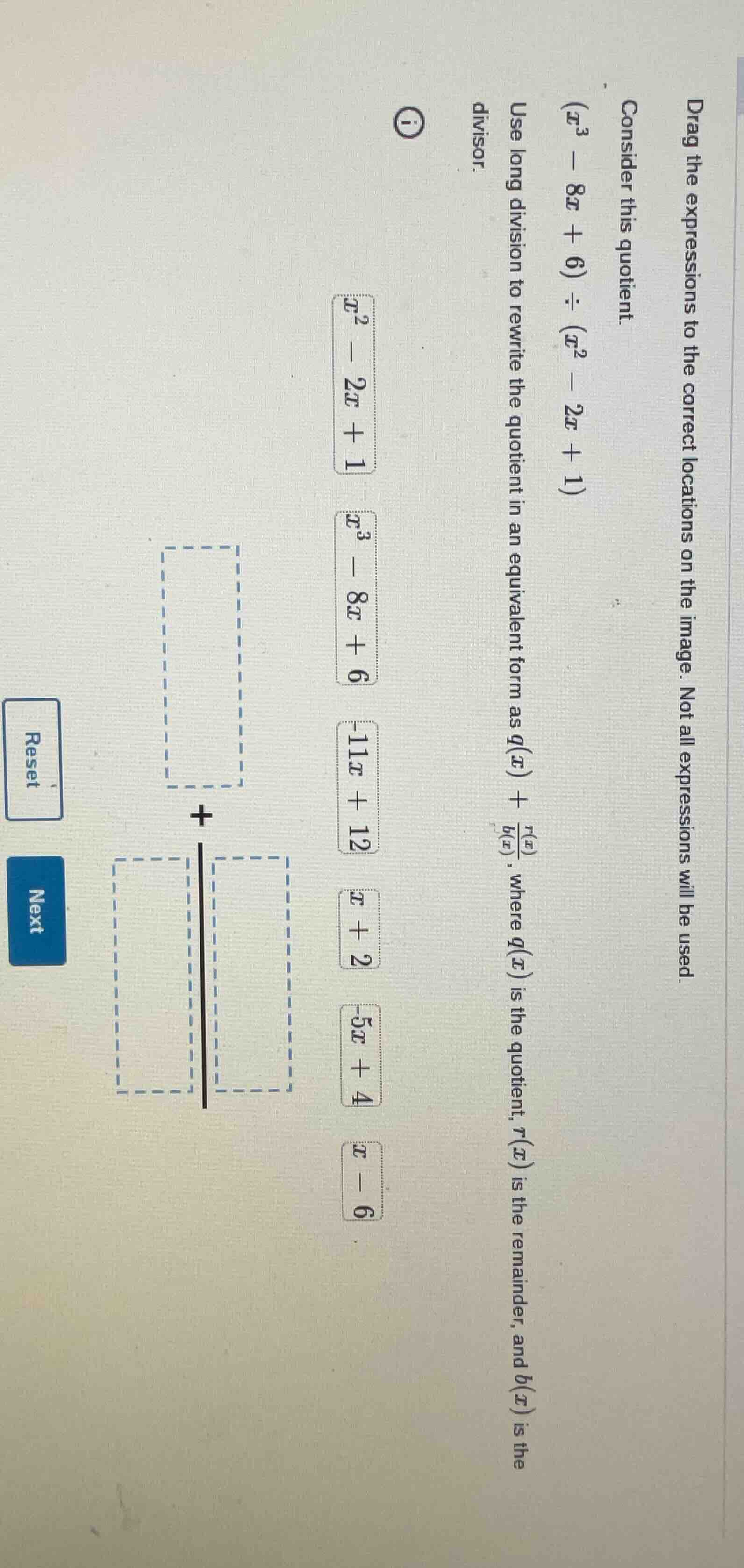 drag the expressions to the correct locations on the image. not all expressions will be used.\n\nconsider this quotient.\n$(x^3 - 8x + 6) \\div (x^2 - 2x + 1)$\n\nuse long division to rewrite the quotient in an equivalent form as $q(x) + \\frac{r(x)}{b(x)}$, where $q(x)$ is the quotient, $r(x)$ is the remainder, and $b(x)$ is the divisor.\n\n$x^2 - 2x + 1$\n$x^3 - 8x + 6$\n$-11x + 12$\n$x + 2$\n$-5x + 4$\n$x - 6$