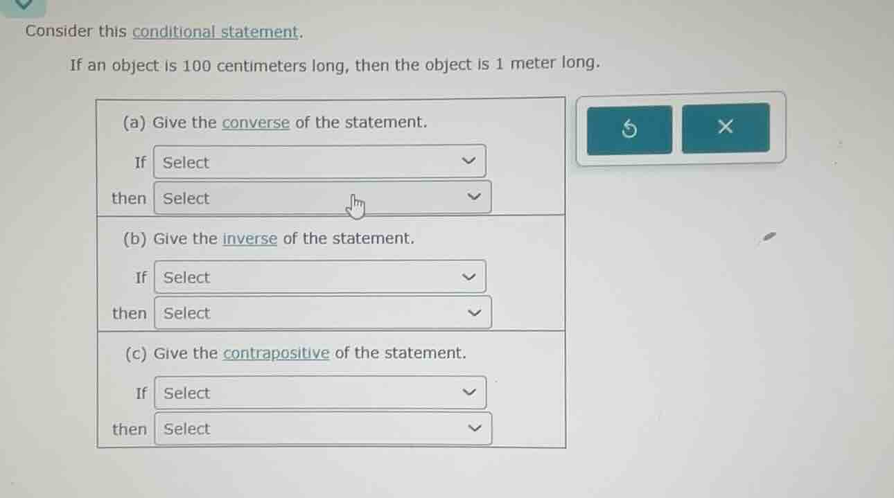 consider this conditional statement.\nif an object is 100 centimeters long, then the object is 1 meter long.\n(a) give the converse of the statement.\nif select\nthen select\n(b) give the inverse of the statement.\nif select\nthen select\n(c) give the contrapositive of the statement.\nif select\nthen select