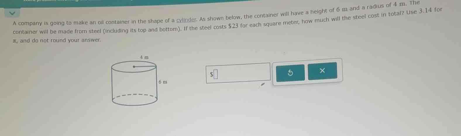 a company is going to make an oil container in the shape of a cylinder. as shown below, the container will have a height of 6 m and a radius of 4 m. the container will be made from steel (including its top and bottom). if the steel costs $23 for each square meter, how much will the steel cost in total? use 3.14 for $\\pi$, and do not round your answer.