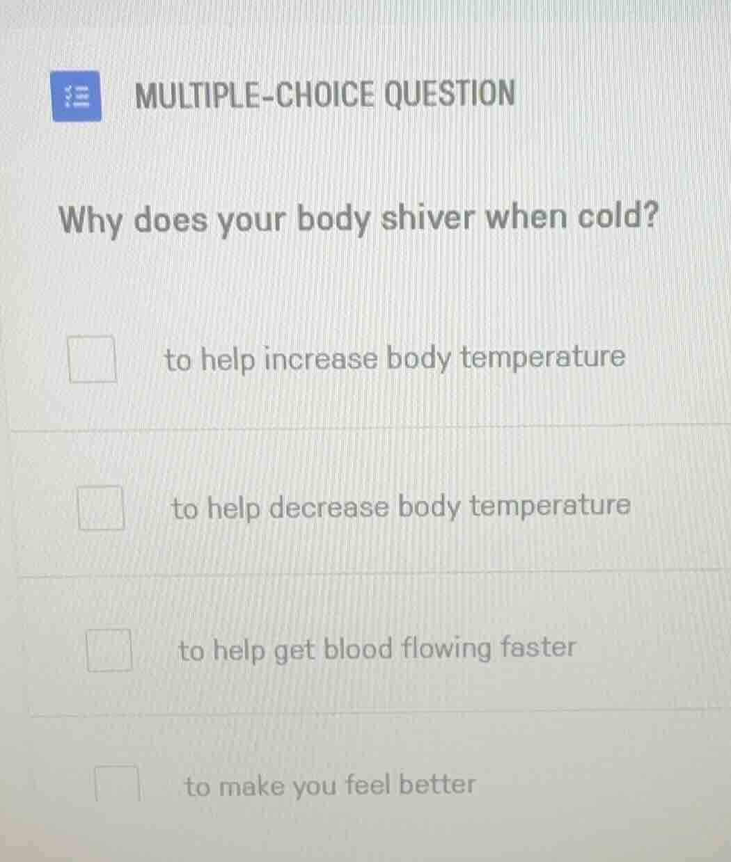 multiple-choice question\n\nwhy does your body shiver when cold?\n\nto help increase body temperature\n\nto help decrease body temperature\n\nto help get blood flowing faster\n\nto make you feel better