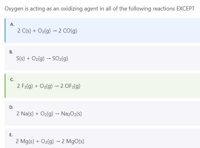 oxygen is acting as an oxidizing agent in all of the following reactions except\na.\n2 c(s) + o_2(g) → 2 co(g)\nb.\ns(s) + o_2(g) → so_2(g)\nc.\n2 f_2(g) + o_2(g) → 2 of_2(g)\nd.\n2 na(s) + o_2(g) → na_2o_2(s)\ne.\n2 mg(s) + o_2(g) → 2 mgo(s)