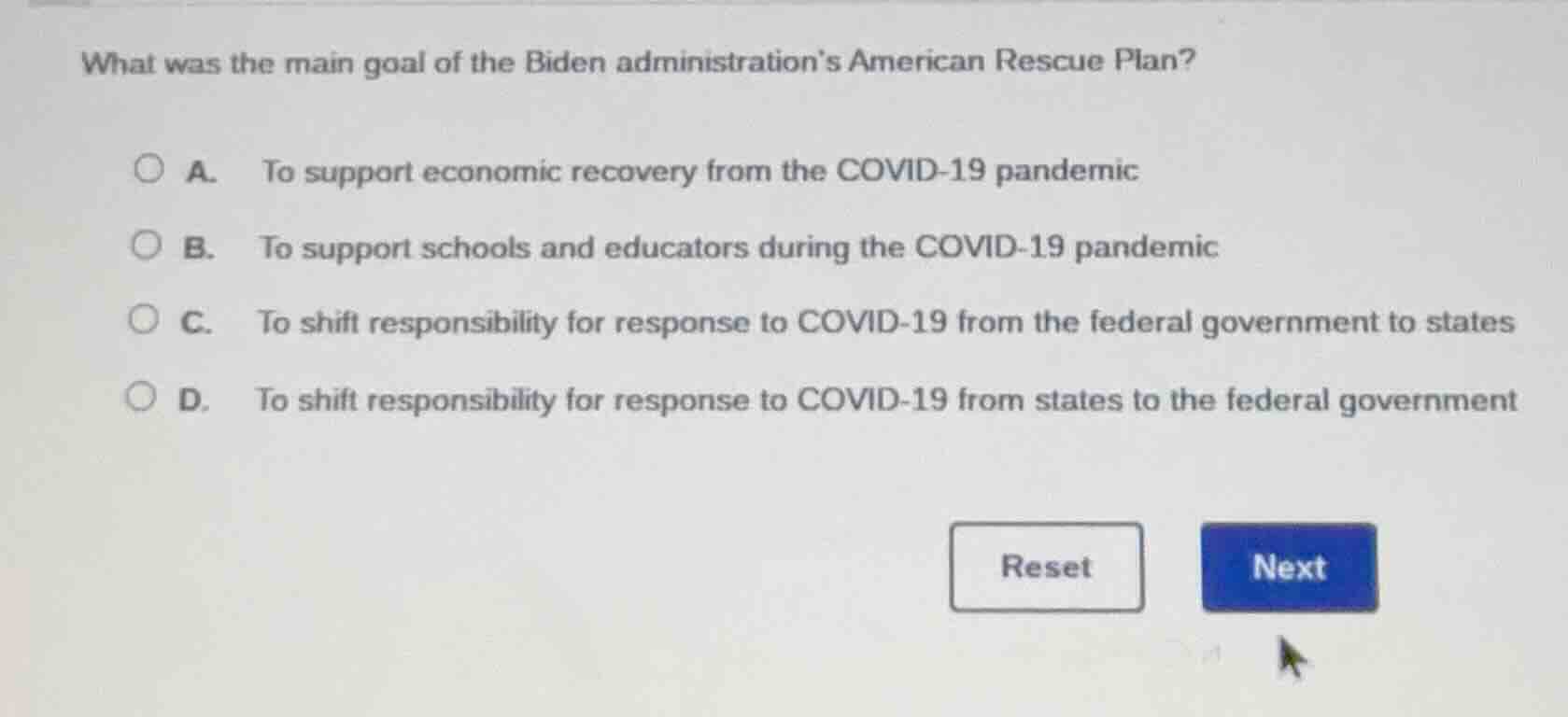 what was the main goal of the biden administrations american rescue plan?\n\na. to support economic recovery from the covid-19 pandemic\nb. to support schools and educators during the covid-19 pandemic\nc. to shift responsibility for response to covid-19 from the federal government to states\nd. to shift responsibility for response to covid-19 from states to the federal government