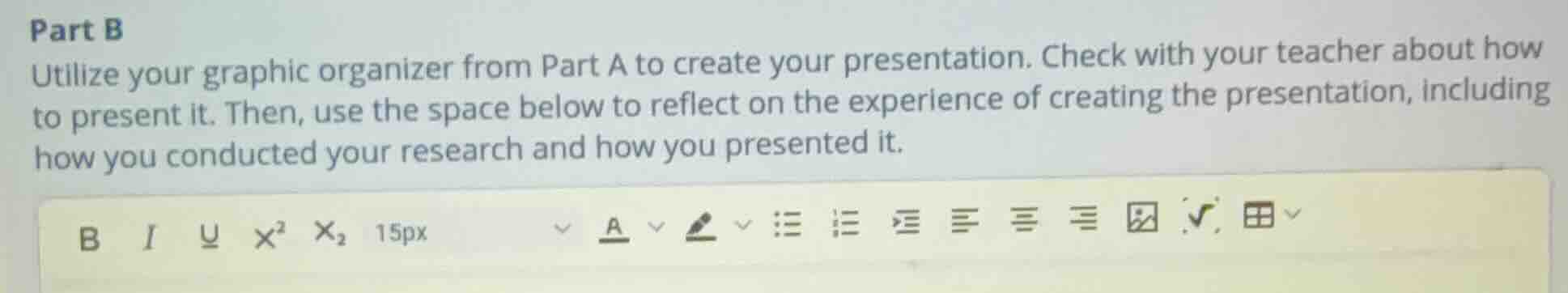 part b\nutilize your graphic organizer from part a to create your presentation. check with your teacher about how to present it. then, use the space below to reflect on the experience of creating the presentation, including how you conducted your research and how you presented it.