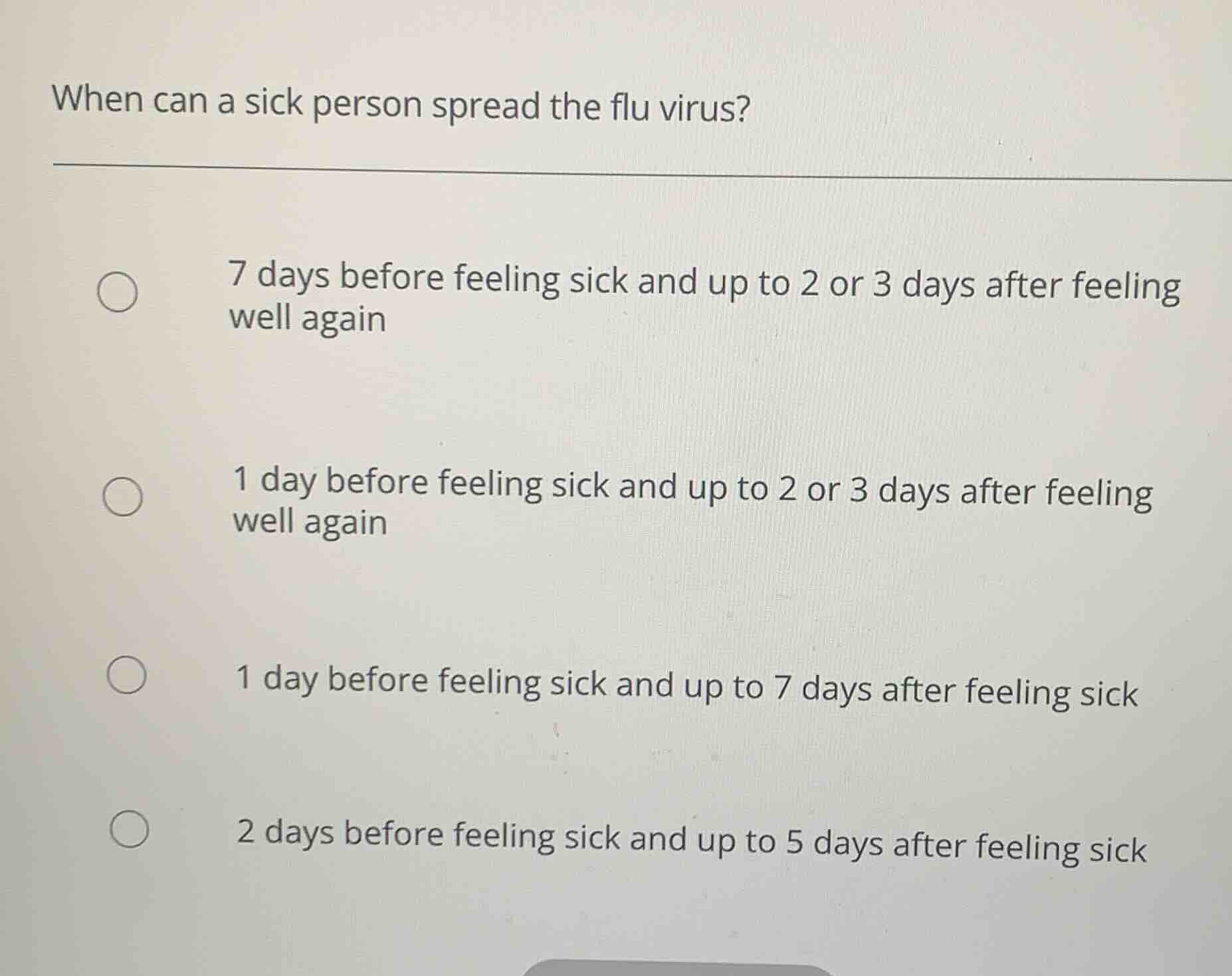 when can a sick person spread the flu virus?\n\n7 days before feeling sick and up to 2 or 3 days after feeling well again\n\n1 day before feeling sick and up to 2 or 3 days after feeling well again\n\n1 day before feeling sick and up to 7 days after feeling sick\n\n2 days before feeling sick and up to 5 days after feeling sick