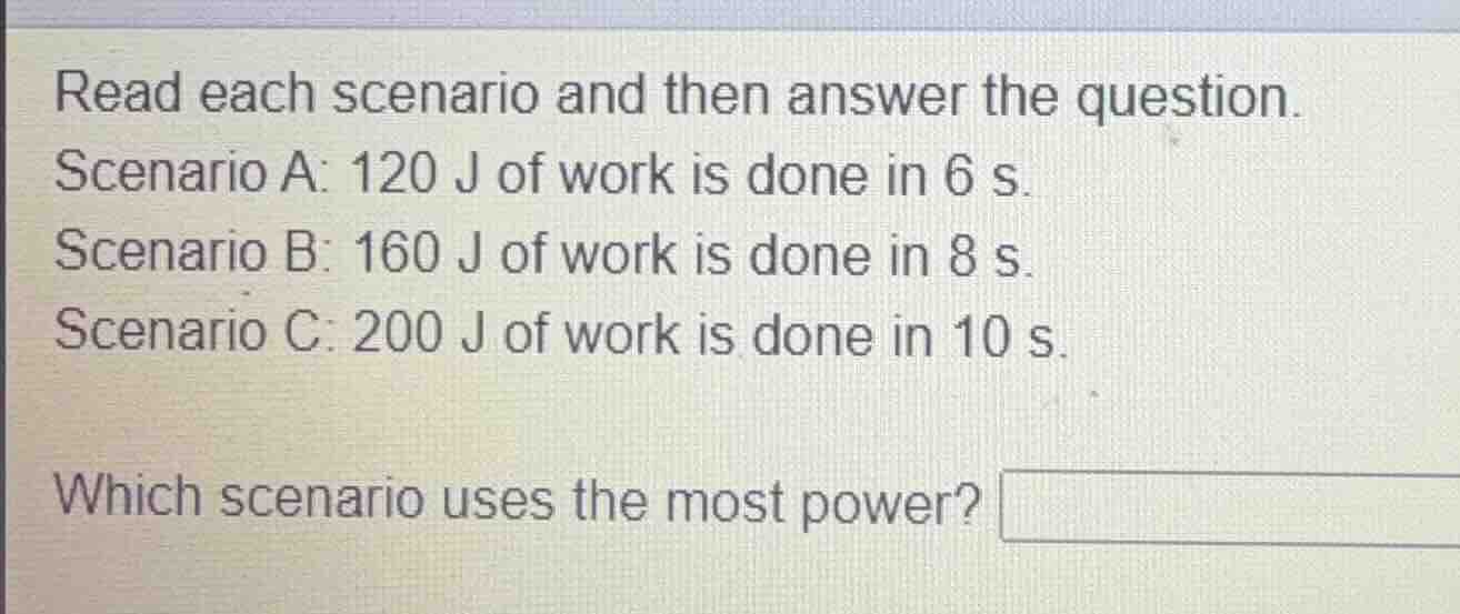 read each scenario and then answer the question.\nscenario a: 120 j of work is done in 6 s.\nscenario b: 160 j of work is done in 8 s.\nscenario c: 200 j of work is done in 10 s.\nwhich scenario uses the most power?