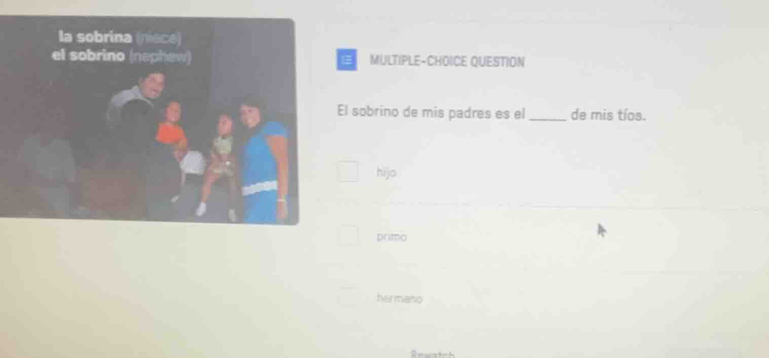 la sobrina (niece)\nel sobrino (nephew)\nmultiple-choice question\nel sobrino de mis padres es el ______ de mis tíos.\nhijo\nprimo\nhermano