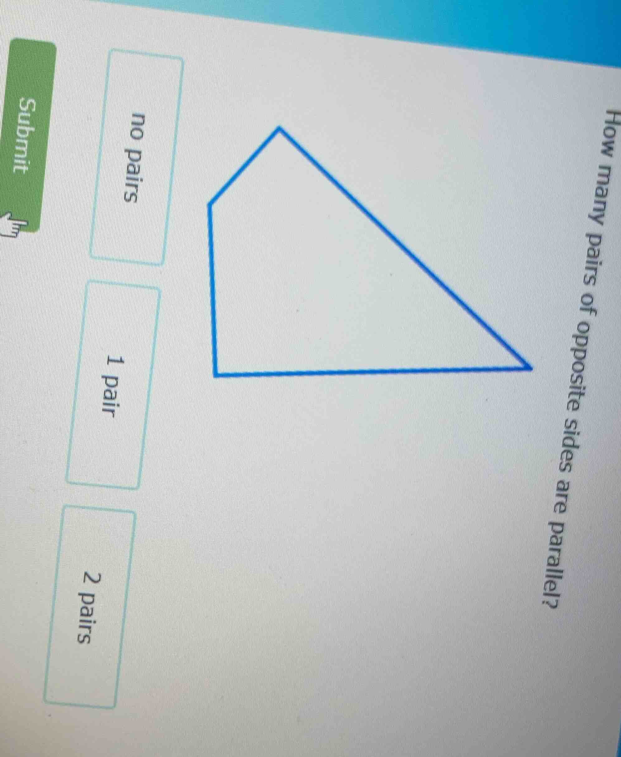 how many pairs of opposite sides are parallel?\nno pairs\n1 pair\n2 pairs\nsubmit