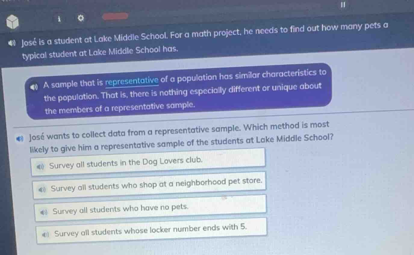 josé is a student at lake middle school. for a math project, he needs to find out how many pets a typical student at lake middle school has.\na sample that is representative of a population has similar characteristics to the population. that is, there is nothing especially different or unique about the members of a representative sample.\njosé wants to collect data from a representative sample. which method is most likely to give him a representative sample of the students at lake middle school?\nsurvey all students in the dog lovers club.\nsurvey all students who shop at a neighborhood pet store.\nsurvey all students who have no pets.\nsurvey all students whose locker number ends with 5.
