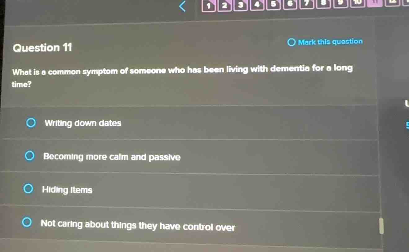 question 11\nwhat is a common symptom of someone who has been living with dementia for a long time?\nwriting down dates\nbecoming more calm and passive\nhiding items\nnot caring about things they have control over