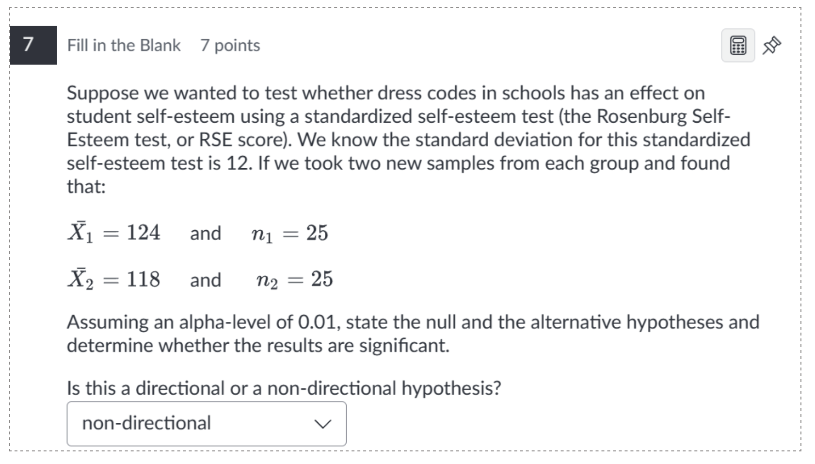 7 fill in the blank 7 points\nsuppose we wanted to test whether dress codes in schools has an effect on student self-esteem using a standardized self-esteem test (the rosenburg self-esteem test, or rse score). we know the standard deviation for this standardized self-esteem test is 12. if we took two new samples from each group and found that:\n$\\bar{x}_1 = 124$ and $n_1 = 25$\n$\\bar{x}_2 = 118$ and $n_2 = 25$\nassuming an alpha-level of 0.01, state the null and the alternative hypotheses and determine whether the results are significant.\nis this a directional or a non-directional hypothesis?\nnon-directional