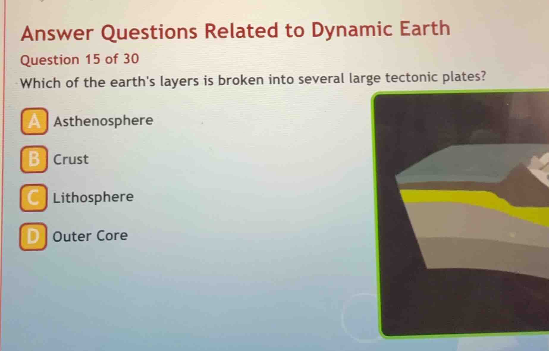 answer questions related to dynamic earth\nquestion 15 of 30\nwhich of the earths layers is broken into several large tectonic plates?\na asthenosphere\nb crust\nc lithosphere\nd outer core