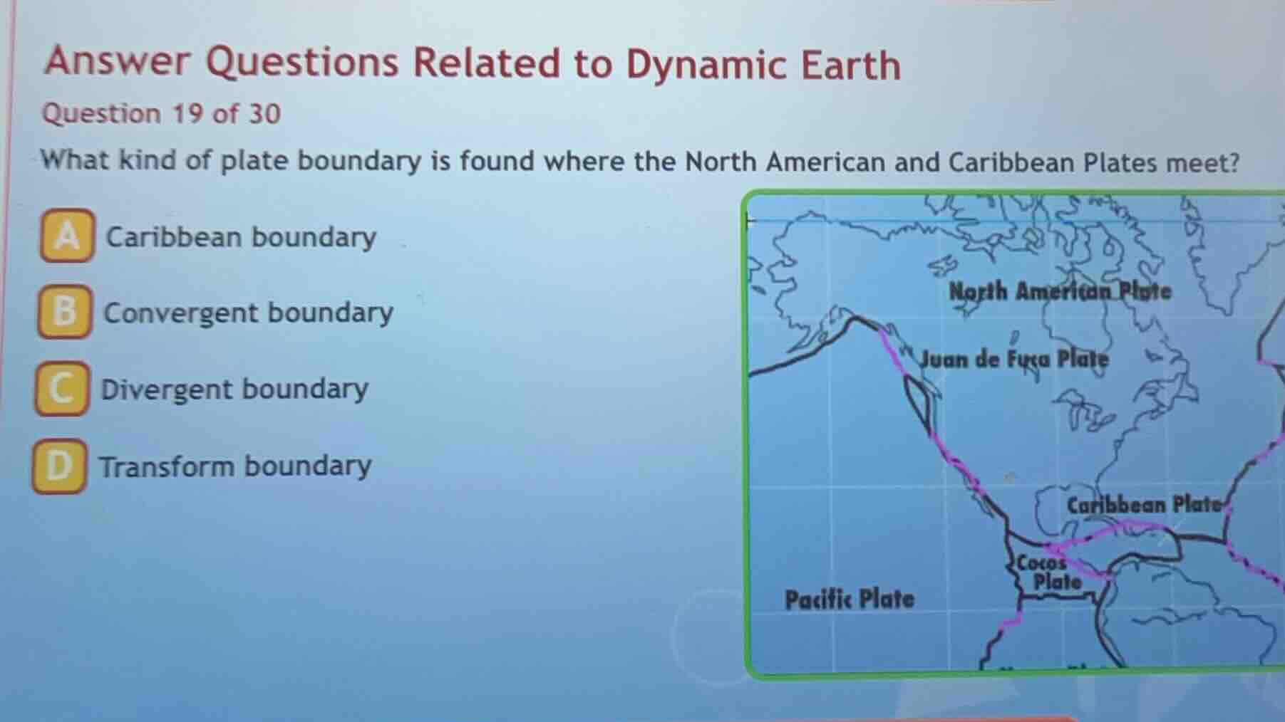 answer questions related to dynamic earth\nquestion 19 of 30\nwhat kind of plate boundary is found where the north american and caribbean plates meet?\na caribbean boundary\nb convergent boundary\nc divergent boundary\nd transform boundary