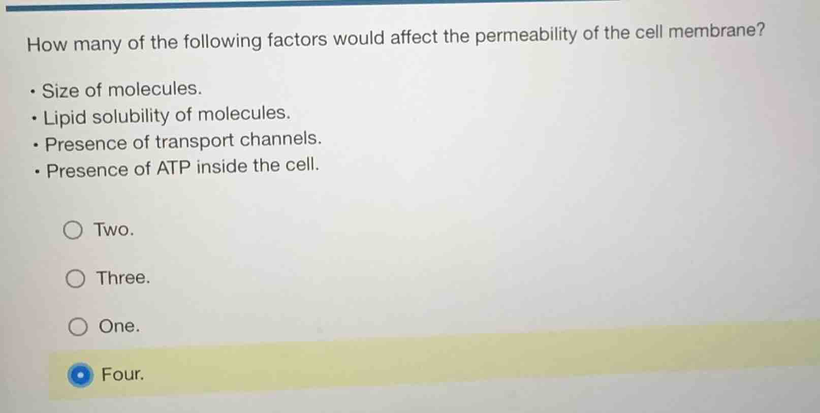 how many of the following factors would affect the permeability of the cell membrane?\n\n- size of molecules.\n- lipid solubility of molecules.\n- presence of transport channels.\n- presence of atp inside the cell.\n\ntwo.\nthree.\none.\nfour.