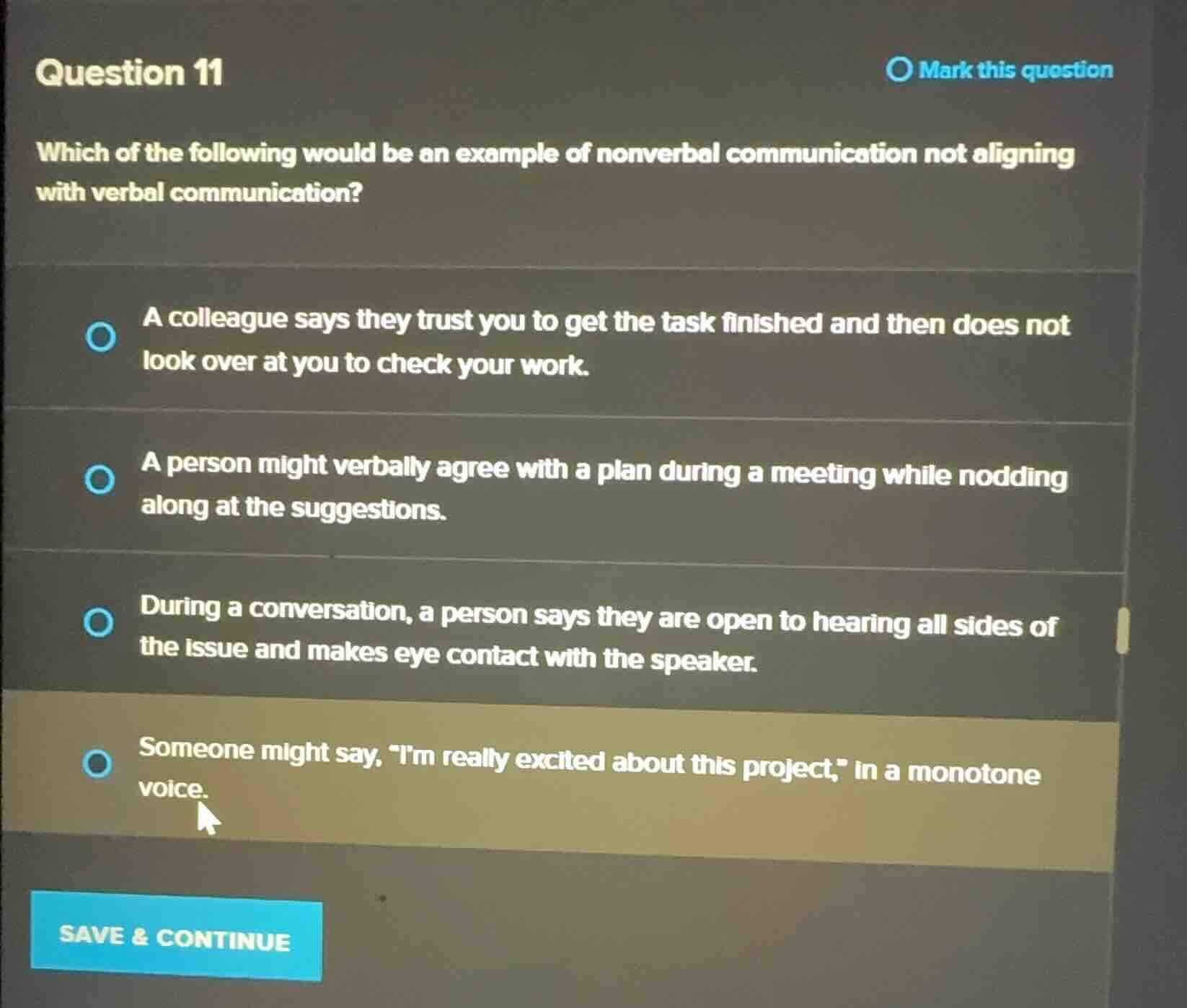 question 11\n\nwhich of the following would be an example of nonverbal communication not aligning with verbal communication?\n\na colleague says they trust you to get the task finished and then does not look over at you to check your work.\n\na person might verbally agree with a plan during a meeting while nodding along at the suggestions.\n\nduring a conversation, a person says they are open to hearing all sides of the issue and makes eye contact with the speaker.\n\nsomeone might say, \im really excited about this project,\ in a monotone voice.