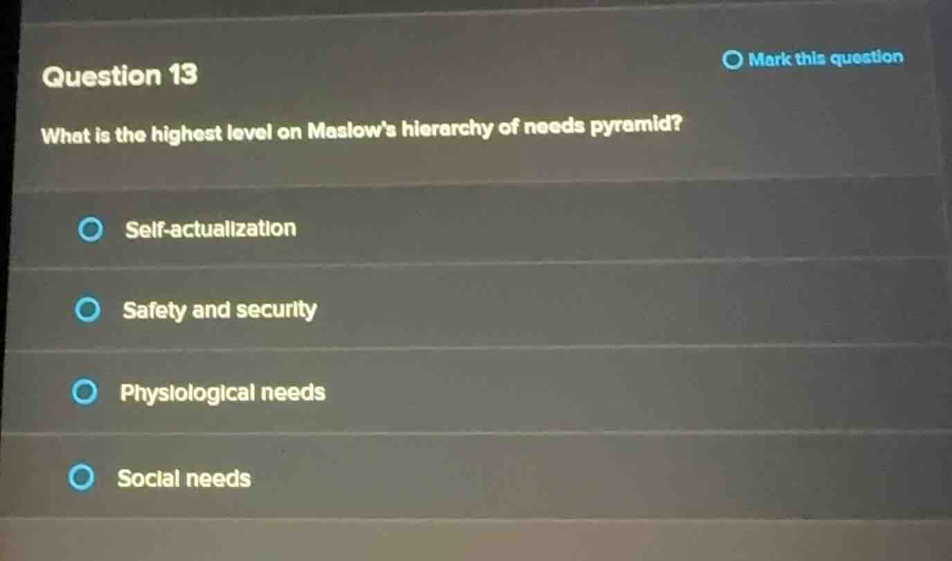 question 13\nwhat is the highest level on maslows hierarchy of needs pyramid?\n\nself-actualization\nsafety and security\nphysiological needs\nsocial needs