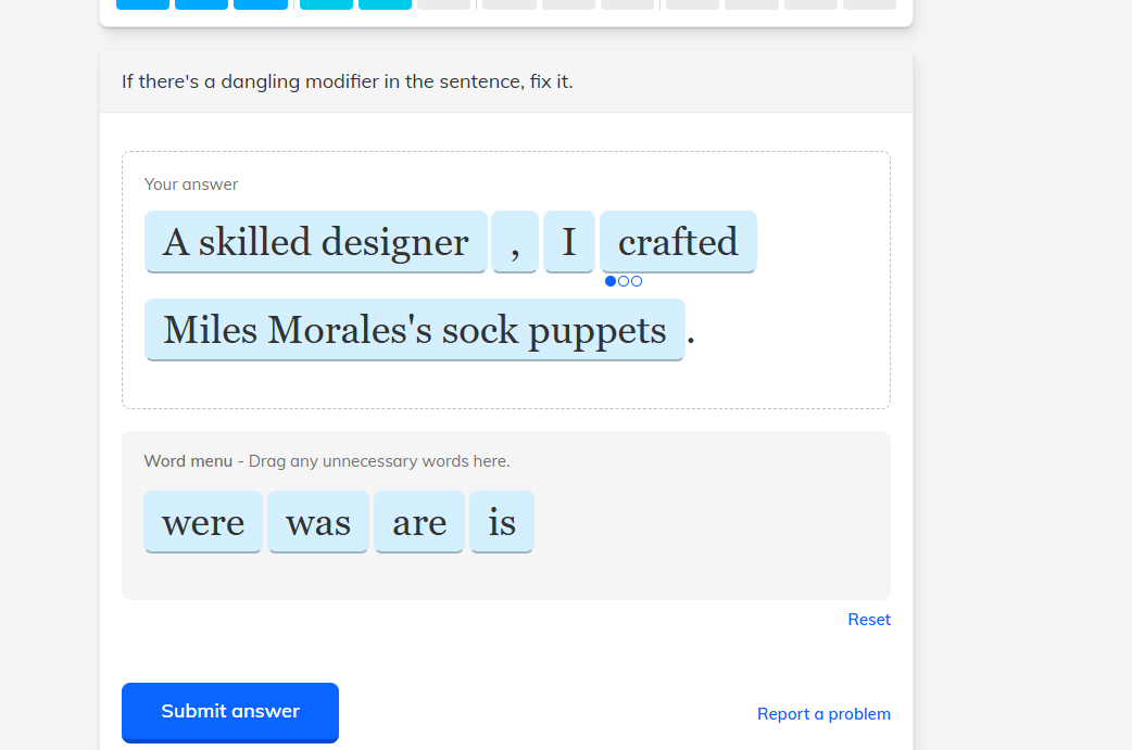 if theres a dangling modifier in the sentence, fix it.\n\nyour answer\na skilled designer, i crafted miles moraless sock puppets.\n\nword menu - drag any unnecessary words here.\nwere was are is