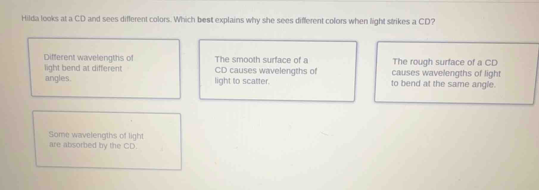 hilda looks at a cd and sees different colors. which best explains why she sees different colors when light strikes a cd?\n\ndifferent wavelengths of light bend at different angles.\n\nthe smooth surface of a cd causes wavelengths of light to scatter.\n\nthe rough surface of a cd causes wavelengths of light to bend at the same angle.\n\nsome wavelengths of light are absorbed by the cd.