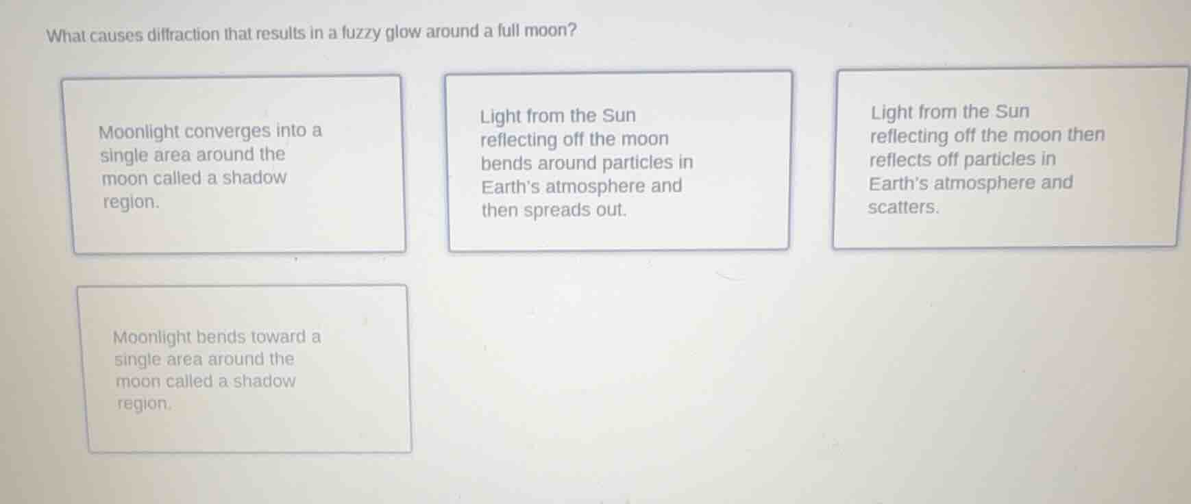 what causes diffraction that results in a fuzzy glow around a full moon?\n\nmoonlight converges into a single area around the moon called a shadow region.\n\nlight from the sun reflecting off the moon bends around particles in earths atmosphere and then spreads out.\n\nlight from the sun reflecting off the moon then reflects off particles in earths atmosphere and scatters.\n\nmoonlight bends toward a single area around the moon called a shadow region.