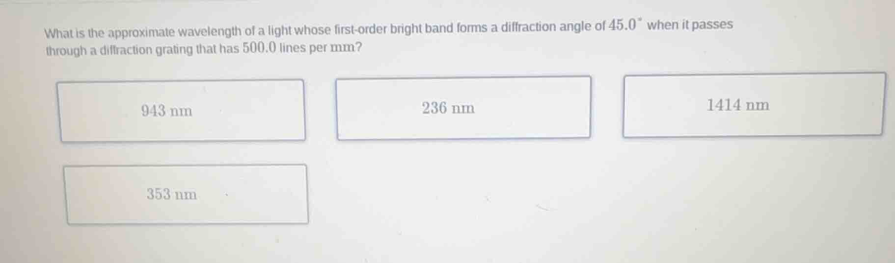 what is the approximate wavelength of a light whose first-order bright band forms a diffraction angle of $45.0^{\\circ}$ when it passes through a diffraction grating that has $500.0$ lines per mm?\n\n$943\\text{ nm}$\n$236\\text{ nm}$\n$1414\\text{ nm}$\n$353\\text{ nm}$