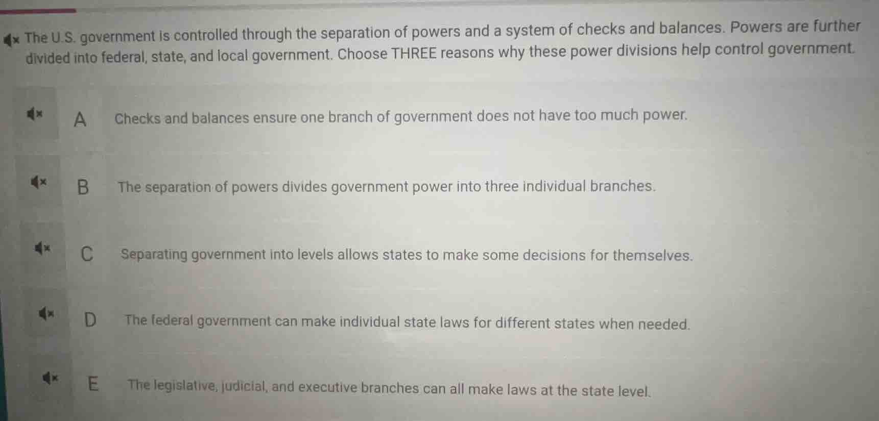 the u.s. government is controlled through the separation of powers and a system of checks and balances. powers are further divided into federal, state, and local government. choose three reasons why these power divisions help control government.\n\na checks and balances ensure one branch of government does not have too much power.\nb the separation of powers divides government power into three individual branches.\nc separating government into levels allows states to make some decisions for themselves.\nd the federal government can make individual state laws for different states when needed.\ne the legislative, judicial, and executive branches can all make laws at the state level.