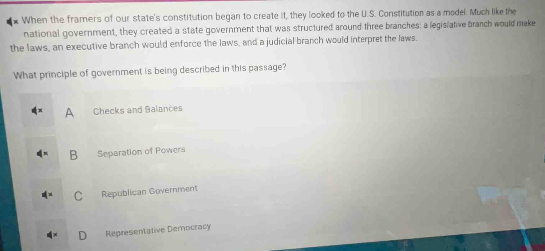 when the framers of our states constitution began to create it, they looked to the u.s. constitution as a model. much like the national government, they created a state government that was structured around three branches: a legislative branch would make the laws, an executive branch would enforce the laws, and a judicial branch would interpret the laws.\n\nwhat principle of government is being described in this passage?\n\na checks and balances\nb separation of powers\nc republican government\nd representative democracy