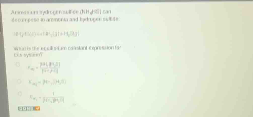 ammonium hydrogen sulfide ($nh_{4}hs$) can decompose to ammonia and hydrogen sulfide:\n\n$nh_{4}hs(s) \rightleftharpoons nh_{3}(g) + h_{2}s(g)$\n\nwhat is the equilibrium constant expression for this system?\n\n$k_{eq} = \\frac{nh_{3}h_{2}s}{nh_{4}hs}$\n\n$k_{eq} = nh_{3}h_{2}s$\n\n$k_{eq} = \\frac{1}{nh_{3}h_{2}s}$