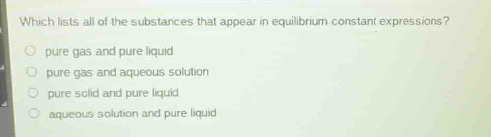 which lists all of the substances that appear in equilibrium constant expressions?\n\npure gas and pure liquid\npure gas and aqueous solution\npure solid and pure liquid\naqueous solution and pure liquid