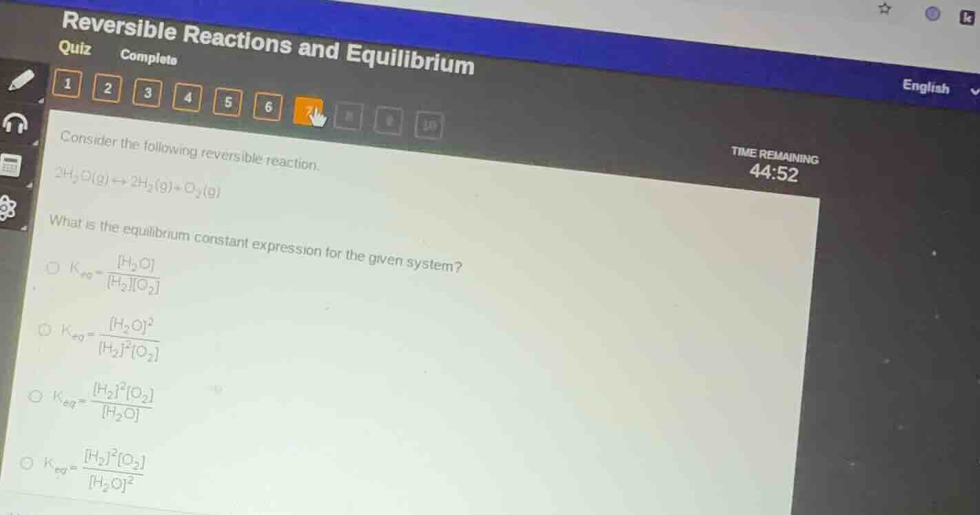 consider the following reversible reaction.\n\n$2h_{2}o(g) leftrightarrow 2h_{2}(g) + o_{2}(g)$\n\nwhat is the equilibrium constant expression for the given system?\n\n$k_{eq} = \\frac{h_{2}o}{h_{2}o_{2}}$\n\n$k_{eq} = \\frac{h_{2}o^{2}}{h_{2}^{2}o_{2}}$\n\n$k_{eq} = \\frac{h_{2}^{2}o_{2}}{h_{2}o}$\n\n$k_{eq} = \\frac{h_{2}^{2}o_{2}}{h_{2}o^{2}}$